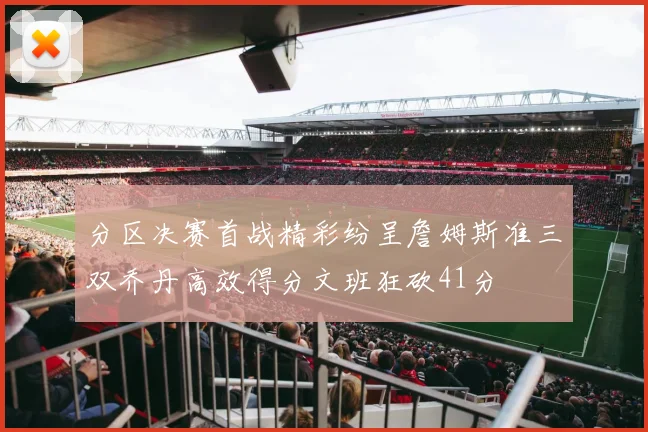 分区决赛首战精彩纷呈詹姆斯准三双乔丹高效得分文班狂砍41分