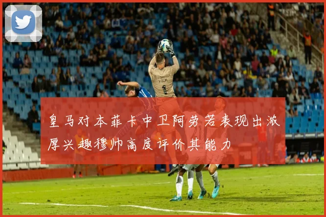 皇马对本菲卡中卫阿劳若表现出浓厚兴趣穆帅高度评价其能力