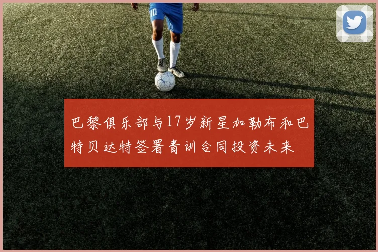 巴黎俱乐部与17岁新星加勒布和巴特贝达特签署青训合同投资未来