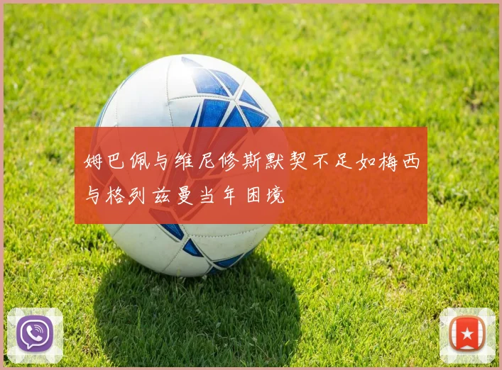 姆巴佩与维尼修斯默契不足如梅西与格列兹曼当年困境