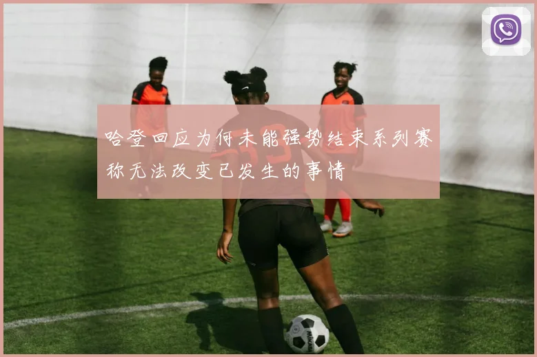哈登回应为何未能强势结束系列赛称无法改变已发生的事情
