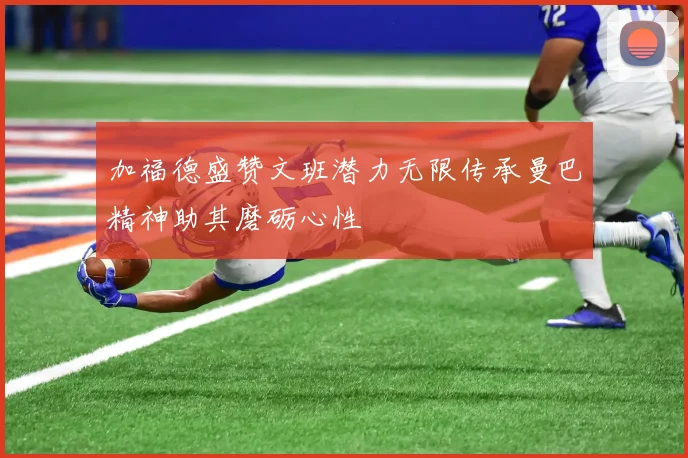 加福德盛赞文班潜力无限传承曼巴精神助其磨砺心性