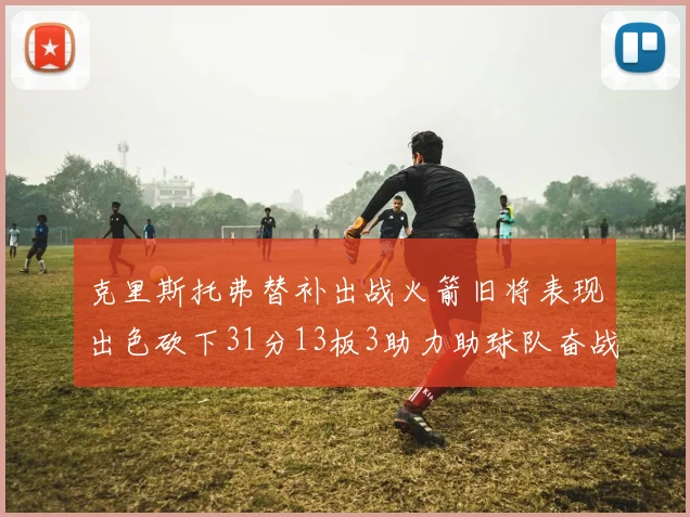 克里斯托弗替补出战火箭旧将表现出色砍下31分13板3助力助球队奋战
