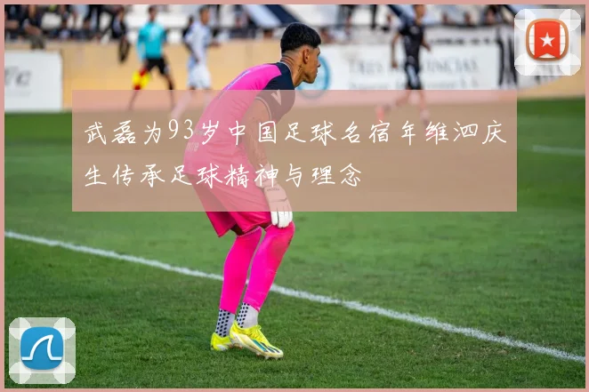 武磊为93岁中国足球名宿年维泗庆生传承足球精神与理念