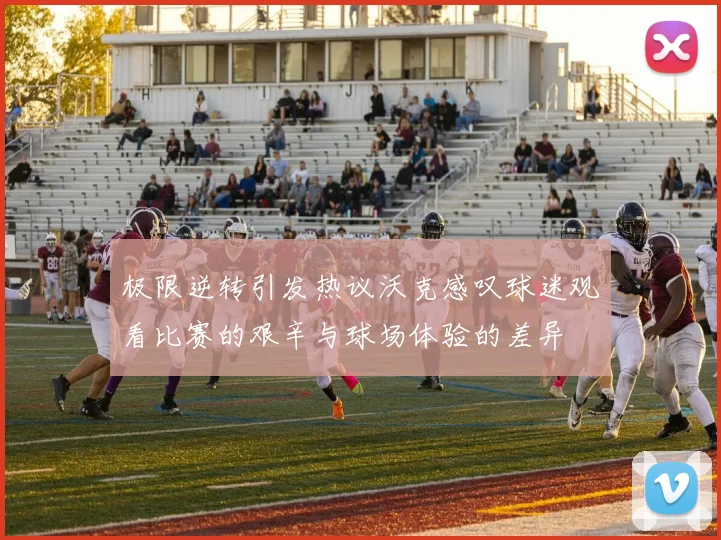 极限逆转引发热议沃克感叹球迷观看比赛的艰辛与球场体验的差异